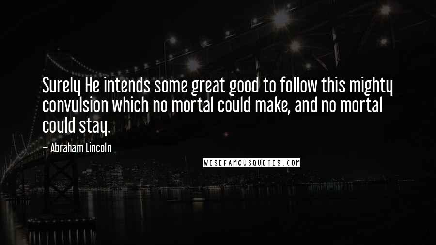 Abraham Lincoln Quotes: Surely He intends some great good to follow this mighty convulsion which no mortal could make, and no mortal could stay.