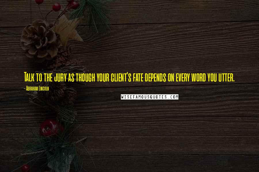 Abraham Lincoln Quotes: Talk to the jury as though your client's fate depends on every word you utter.