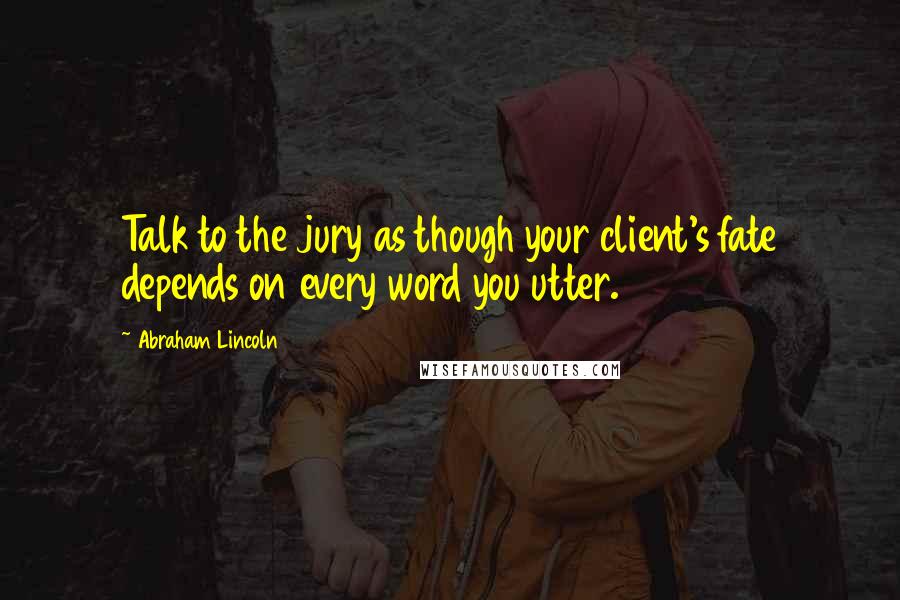 Abraham Lincoln Quotes: Talk to the jury as though your client's fate depends on every word you utter.