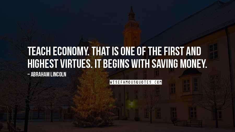 Abraham Lincoln Quotes: Teach economy. That is one of the first and highest virtues. It begins with saving money.