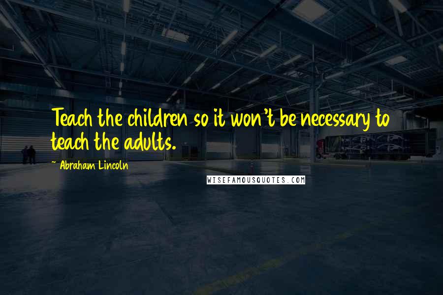 Abraham Lincoln Quotes: Teach the children so it won't be necessary to teach the adults.