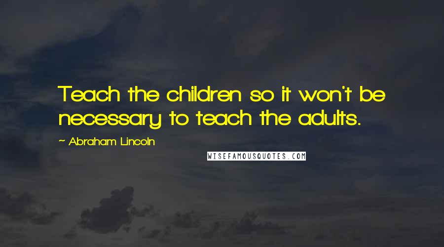 Abraham Lincoln Quotes: Teach the children so it won't be necessary to teach the adults.