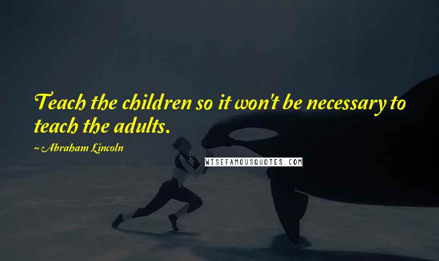 Abraham Lincoln Quotes: Teach the children so it won't be necessary to teach the adults.
