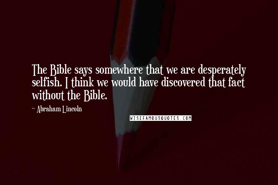 Abraham Lincoln Quotes: The Bible says somewhere that we are desperately selfish. I think we would have discovered that fact without the Bible.