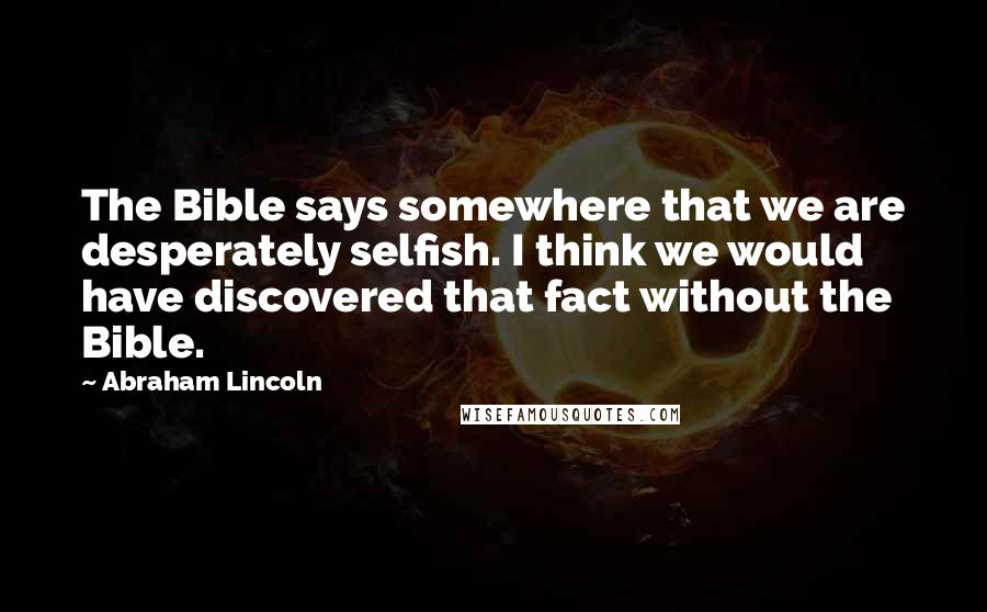 Abraham Lincoln Quotes: The Bible says somewhere that we are desperately selfish. I think we would have discovered that fact without the Bible.