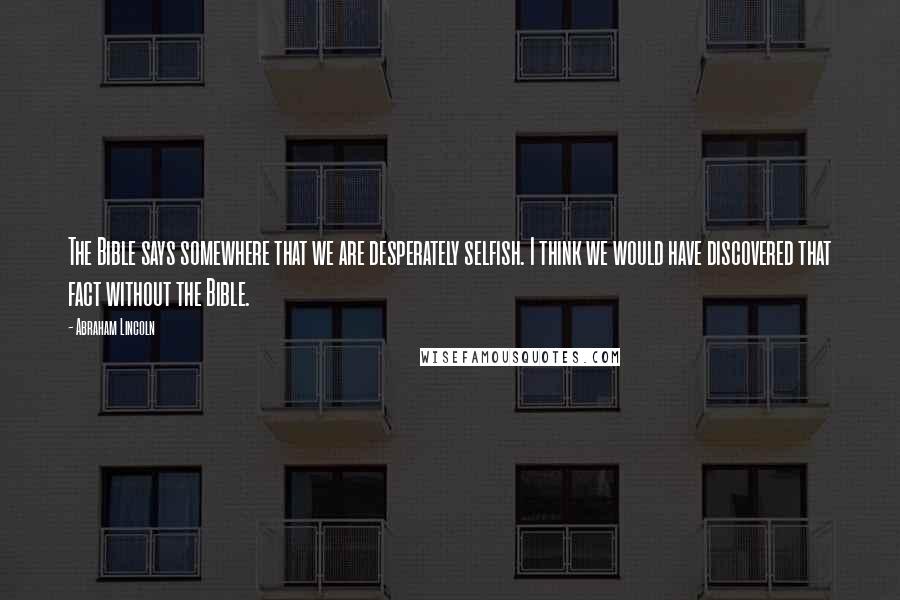 Abraham Lincoln Quotes: The Bible says somewhere that we are desperately selfish. I think we would have discovered that fact without the Bible.