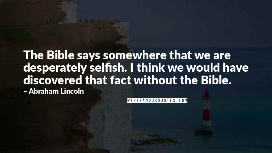 Abraham Lincoln Quotes: The Bible says somewhere that we are desperately selfish. I think we would have discovered that fact without the Bible.