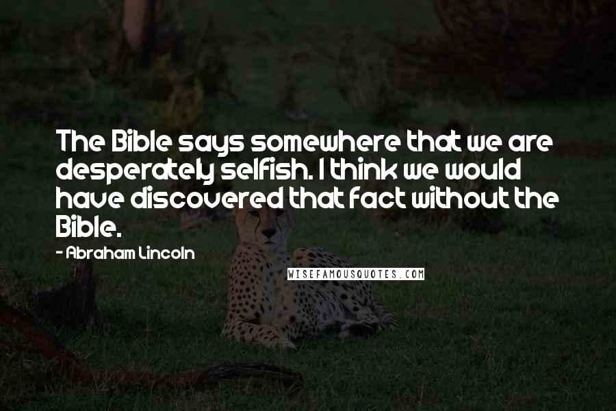 Abraham Lincoln Quotes: The Bible says somewhere that we are desperately selfish. I think we would have discovered that fact without the Bible.