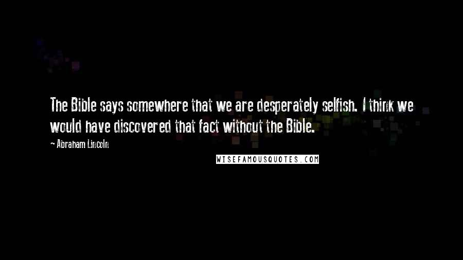 Abraham Lincoln Quotes: The Bible says somewhere that we are desperately selfish. I think we would have discovered that fact without the Bible.