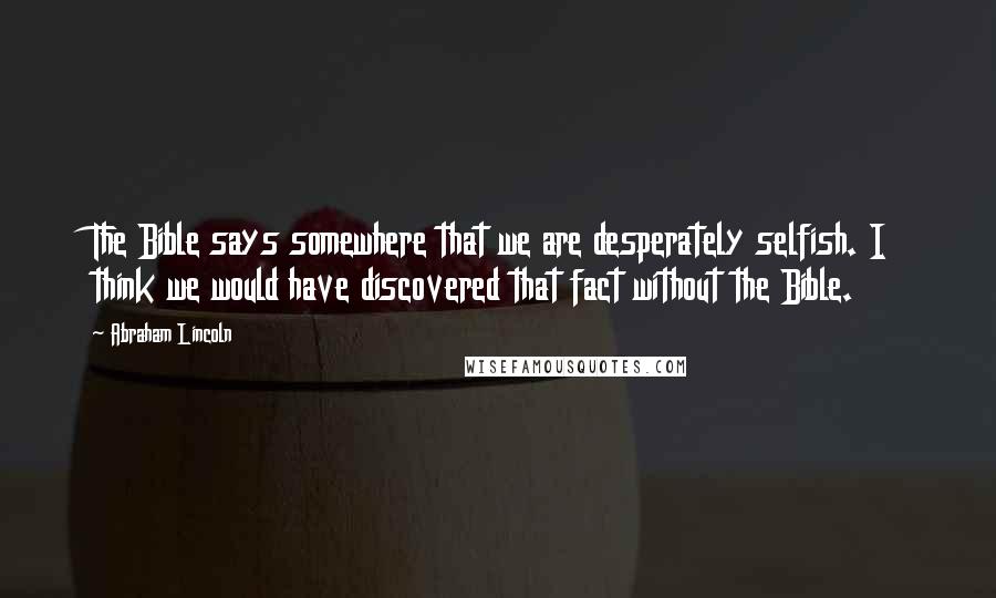 Abraham Lincoln Quotes: The Bible says somewhere that we are desperately selfish. I think we would have discovered that fact without the Bible.