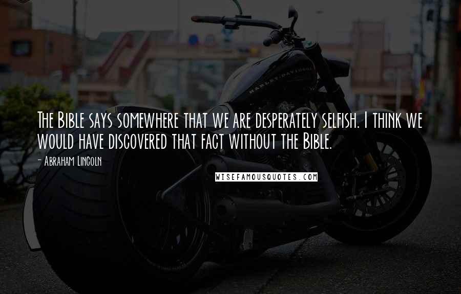 Abraham Lincoln Quotes: The Bible says somewhere that we are desperately selfish. I think we would have discovered that fact without the Bible.