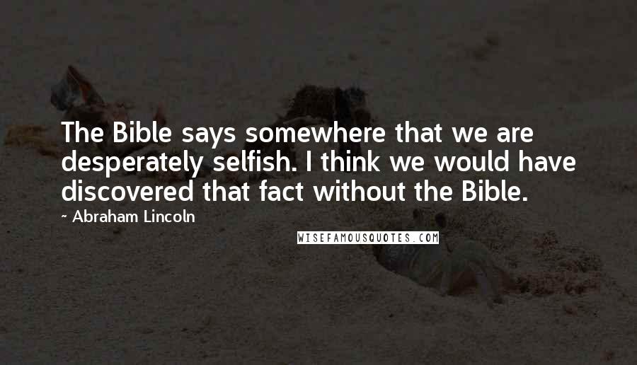 Abraham Lincoln Quotes: The Bible says somewhere that we are desperately selfish. I think we would have discovered that fact without the Bible.