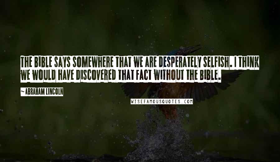 Abraham Lincoln Quotes: The Bible says somewhere that we are desperately selfish. I think we would have discovered that fact without the Bible.