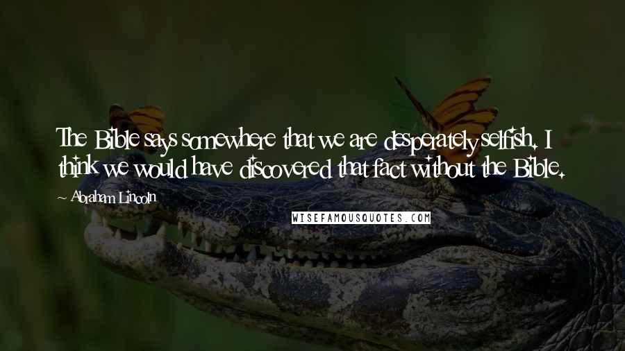 Abraham Lincoln Quotes: The Bible says somewhere that we are desperately selfish. I think we would have discovered that fact without the Bible.