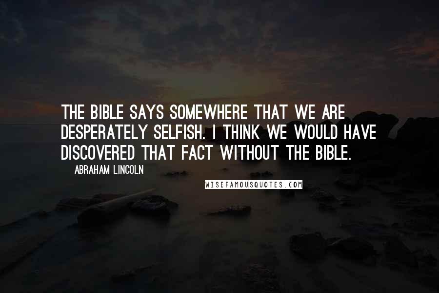 Abraham Lincoln Quotes: The Bible says somewhere that we are desperately selfish. I think we would have discovered that fact without the Bible.