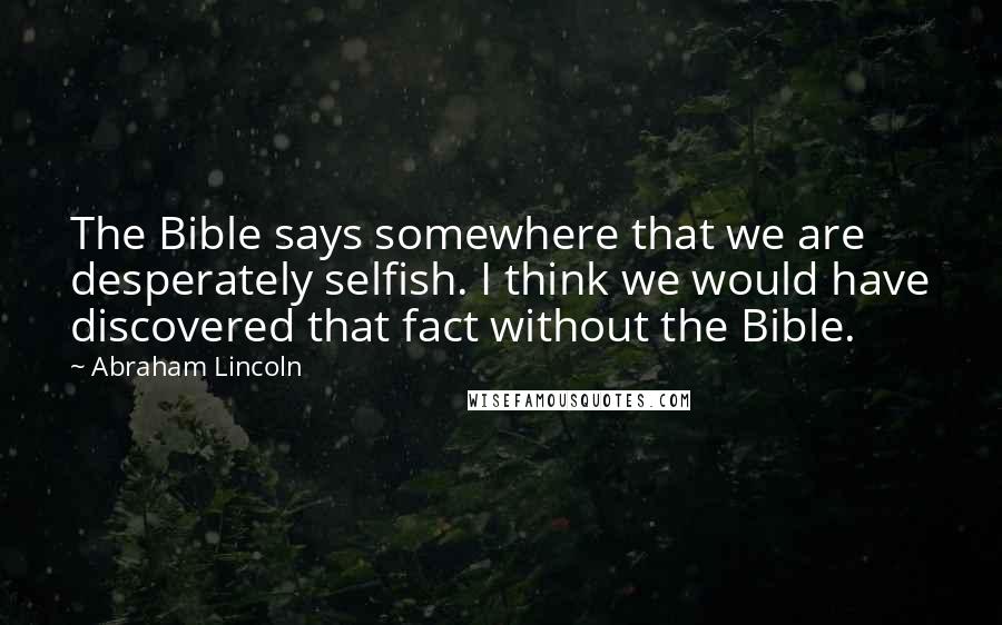 Abraham Lincoln Quotes: The Bible says somewhere that we are desperately selfish. I think we would have discovered that fact without the Bible.