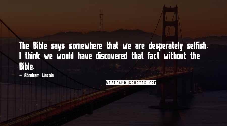 Abraham Lincoln Quotes: The Bible says somewhere that we are desperately selfish. I think we would have discovered that fact without the Bible.