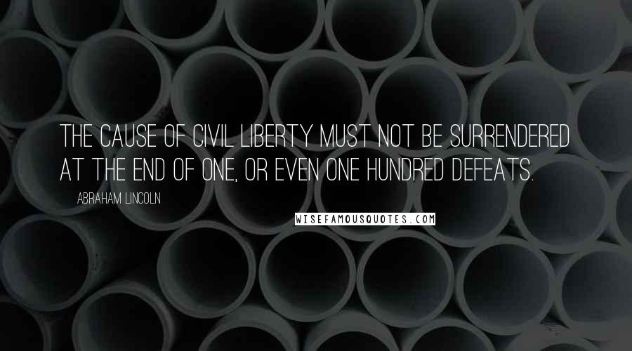 Abraham Lincoln Quotes: The Cause of civil liberty must not be surrendered at the end of one, or even one hundred defeats.