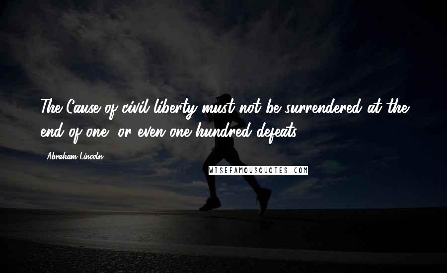 Abraham Lincoln Quotes: The Cause of civil liberty must not be surrendered at the end of one, or even one hundred defeats.