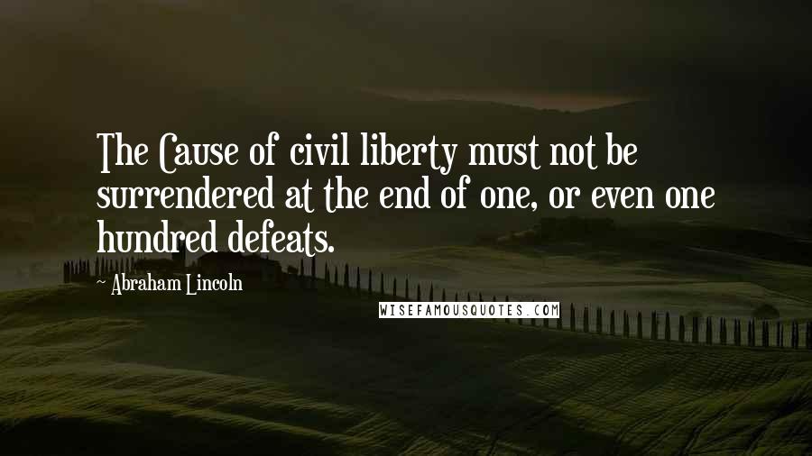 Abraham Lincoln Quotes: The Cause of civil liberty must not be surrendered at the end of one, or even one hundred defeats.