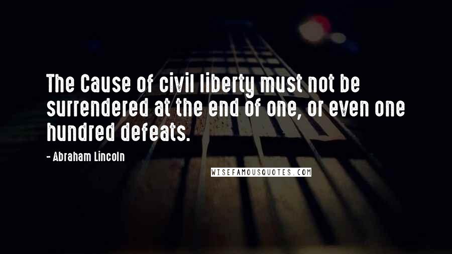Abraham Lincoln Quotes: The Cause of civil liberty must not be surrendered at the end of one, or even one hundred defeats.