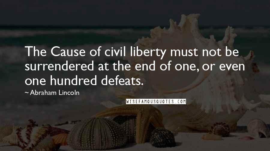 Abraham Lincoln Quotes: The Cause of civil liberty must not be surrendered at the end of one, or even one hundred defeats.