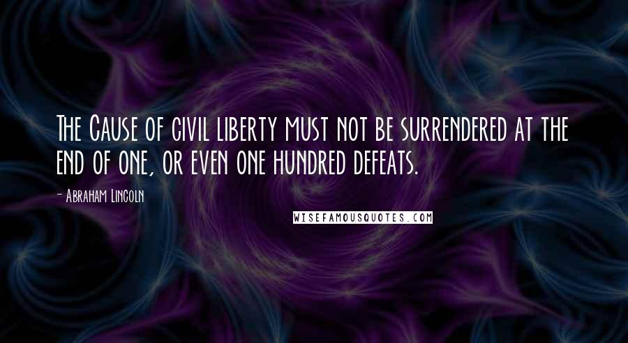 Abraham Lincoln Quotes: The Cause of civil liberty must not be surrendered at the end of one, or even one hundred defeats.