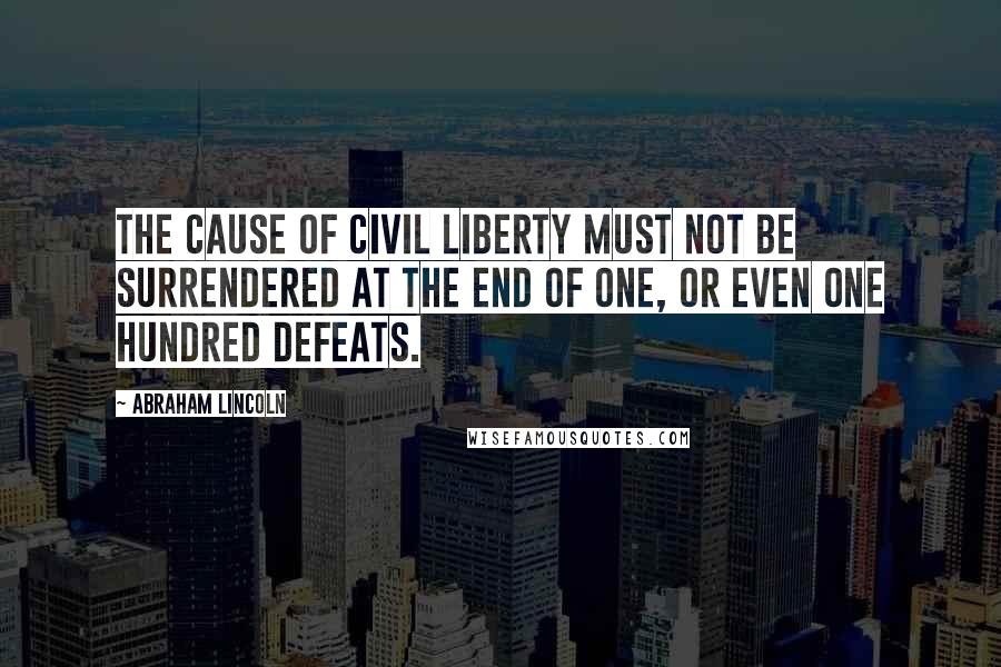 Abraham Lincoln Quotes: The Cause of civil liberty must not be surrendered at the end of one, or even one hundred defeats.