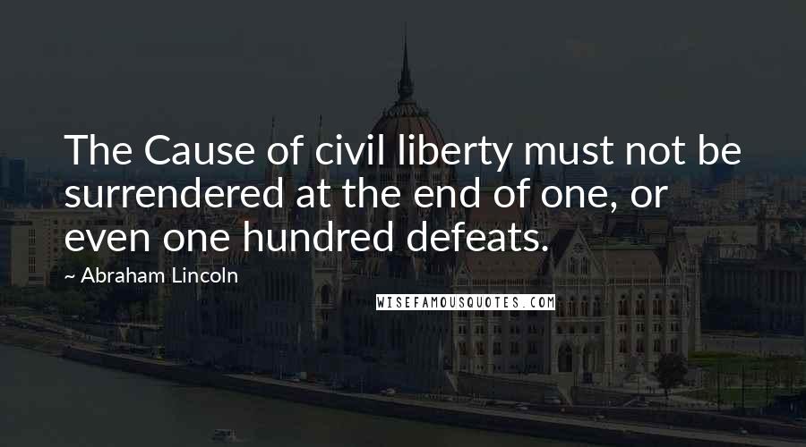 Abraham Lincoln Quotes: The Cause of civil liberty must not be surrendered at the end of one, or even one hundred defeats.