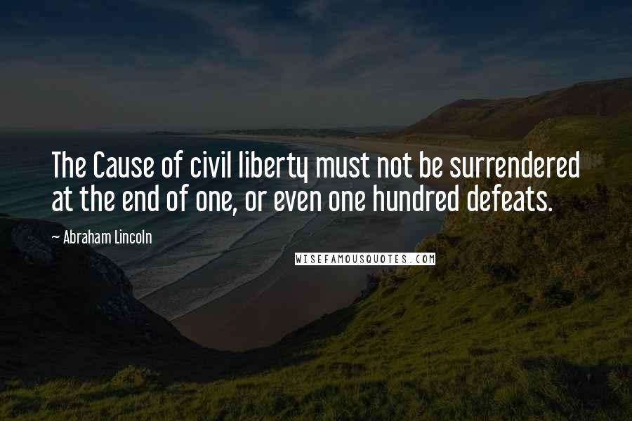 Abraham Lincoln Quotes: The Cause of civil liberty must not be surrendered at the end of one, or even one hundred defeats.