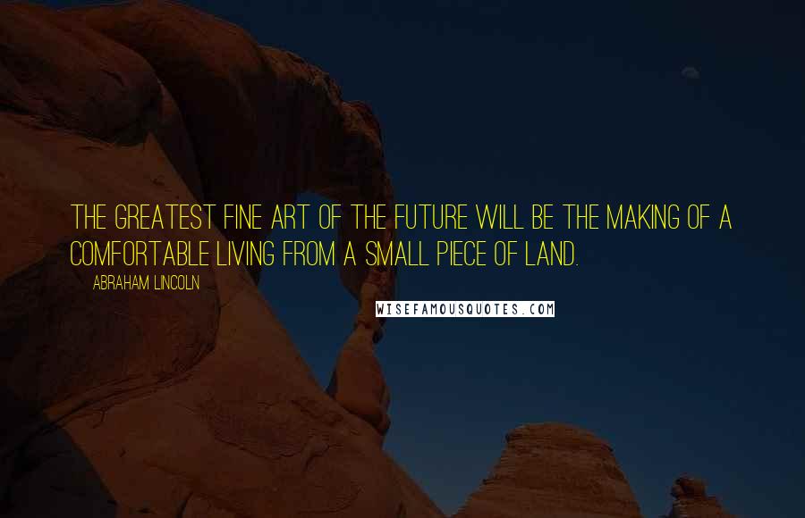 Abraham Lincoln Quotes: The greatest fine art of the future will be the making of a comfortable living from a small piece of land.