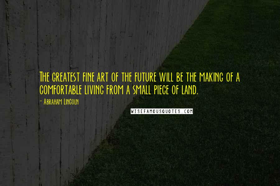 Abraham Lincoln Quotes: The greatest fine art of the future will be the making of a comfortable living from a small piece of land.