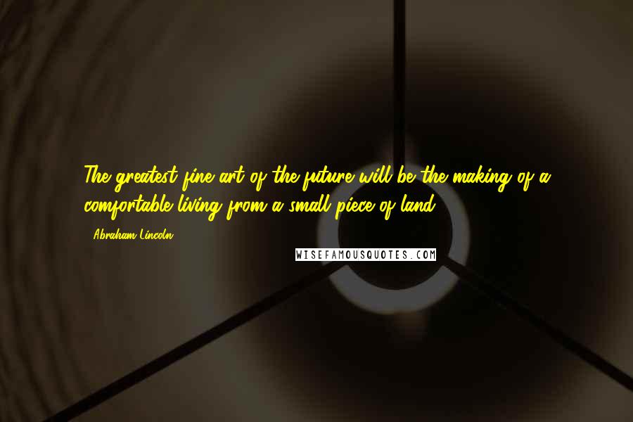 Abraham Lincoln Quotes: The greatest fine art of the future will be the making of a comfortable living from a small piece of land.