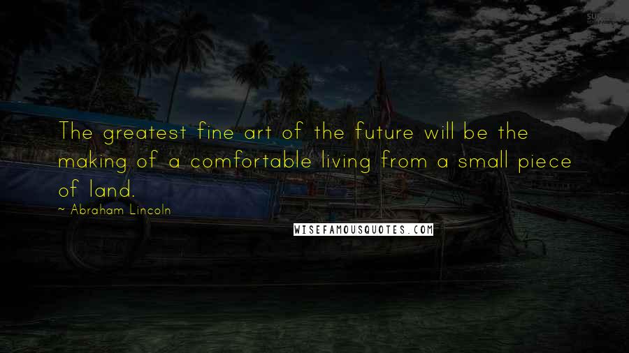 Abraham Lincoln Quotes: The greatest fine art of the future will be the making of a comfortable living from a small piece of land.
