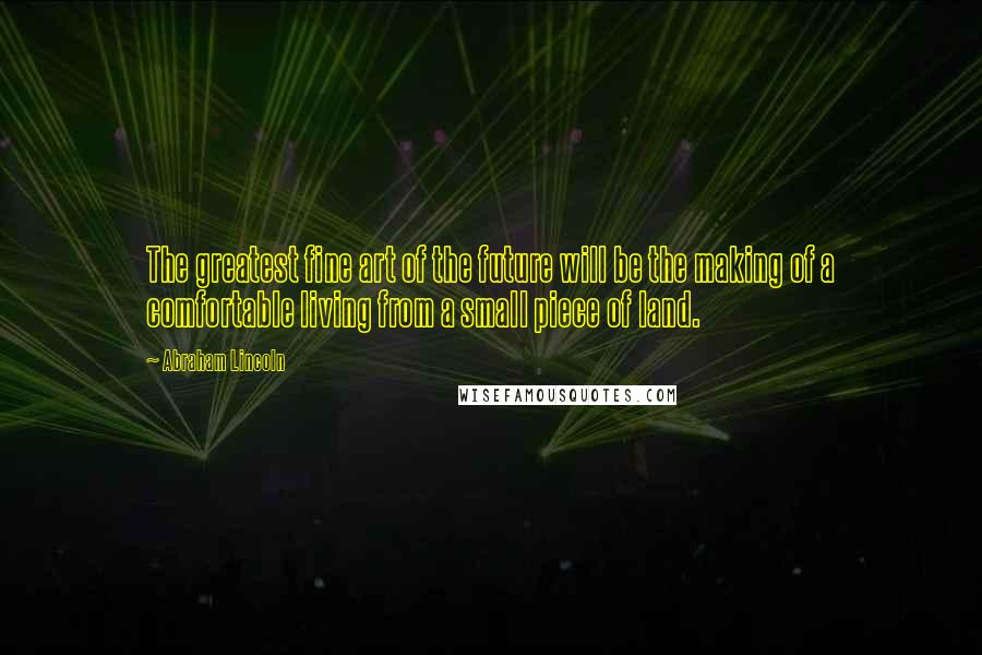 Abraham Lincoln Quotes: The greatest fine art of the future will be the making of a comfortable living from a small piece of land.