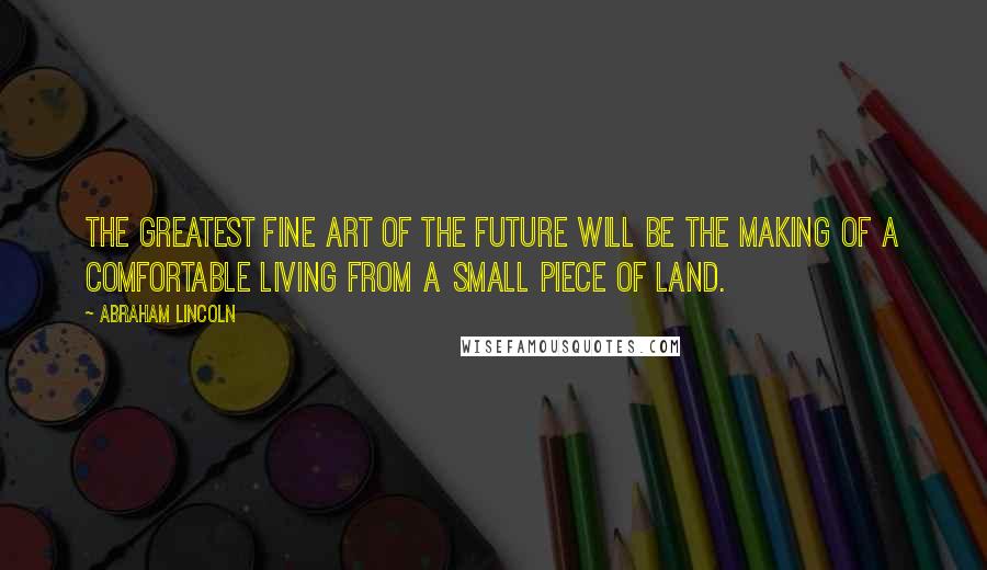 Abraham Lincoln Quotes: The greatest fine art of the future will be the making of a comfortable living from a small piece of land.