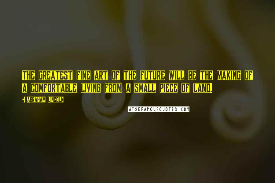 Abraham Lincoln Quotes: The greatest fine art of the future will be the making of a comfortable living from a small piece of land.