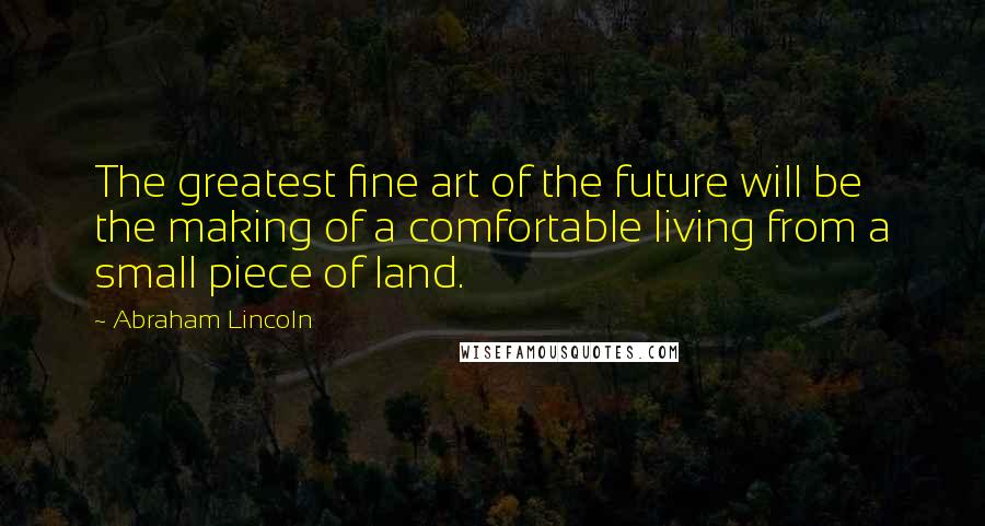 Abraham Lincoln Quotes: The greatest fine art of the future will be the making of a comfortable living from a small piece of land.