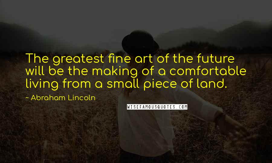 Abraham Lincoln Quotes: The greatest fine art of the future will be the making of a comfortable living from a small piece of land.