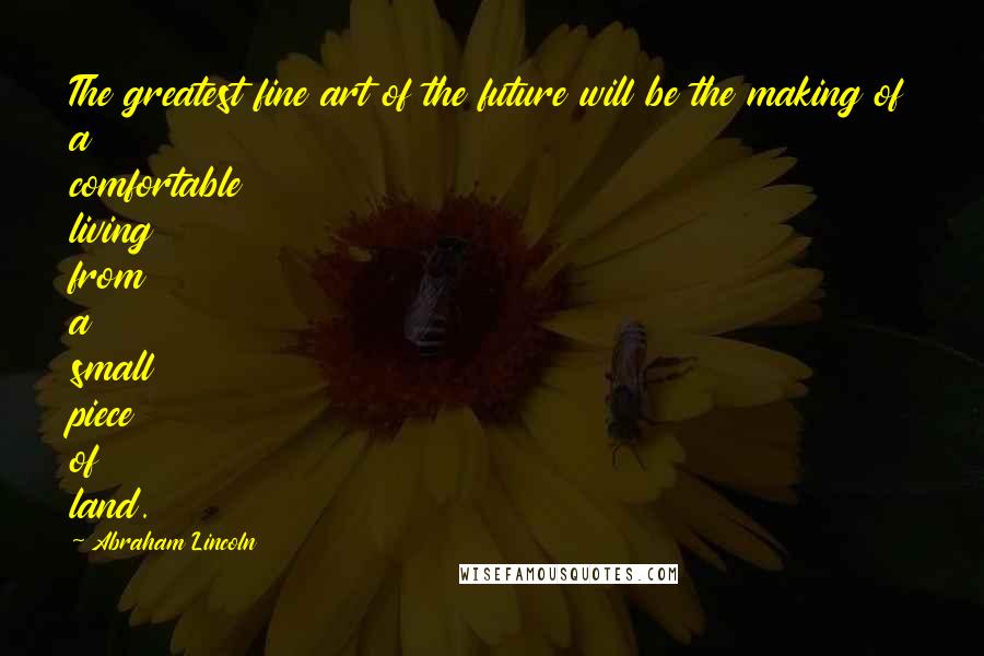 Abraham Lincoln Quotes: The greatest fine art of the future will be the making of a comfortable living from a small piece of land.