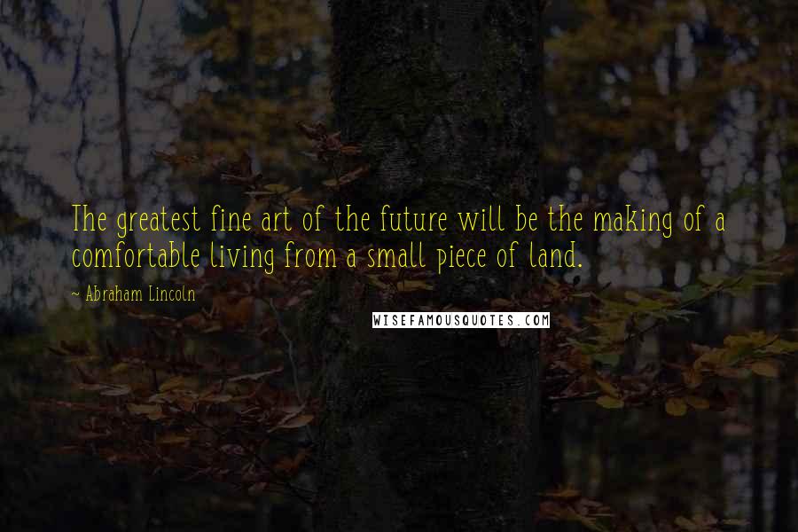 Abraham Lincoln Quotes: The greatest fine art of the future will be the making of a comfortable living from a small piece of land.