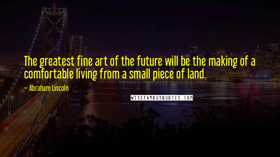 Abraham Lincoln Quotes: The greatest fine art of the future will be the making of a comfortable living from a small piece of land.