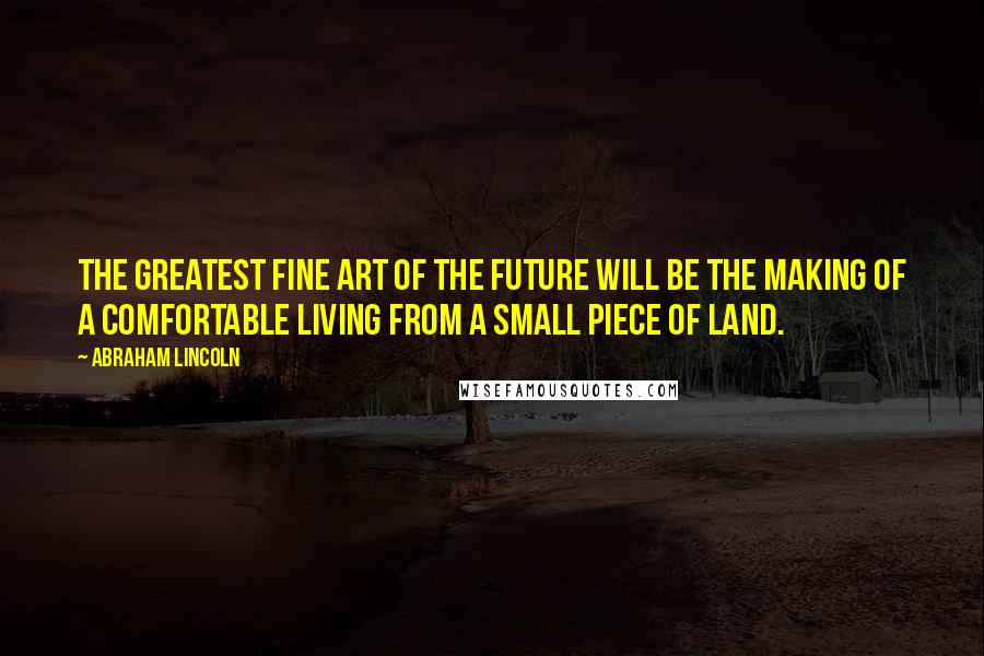 Abraham Lincoln Quotes: The greatest fine art of the future will be the making of a comfortable living from a small piece of land.