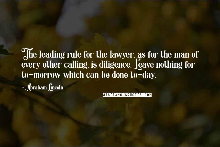 Abraham Lincoln Quotes: The leading rule for the lawyer, as for the man of every other calling, is diligence. Leave nothing for to-morrow which can be done to-day.