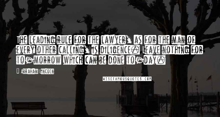 Abraham Lincoln Quotes: The leading rule for the lawyer, as for the man of every other calling, is diligence. Leave nothing for to-morrow which can be done to-day.