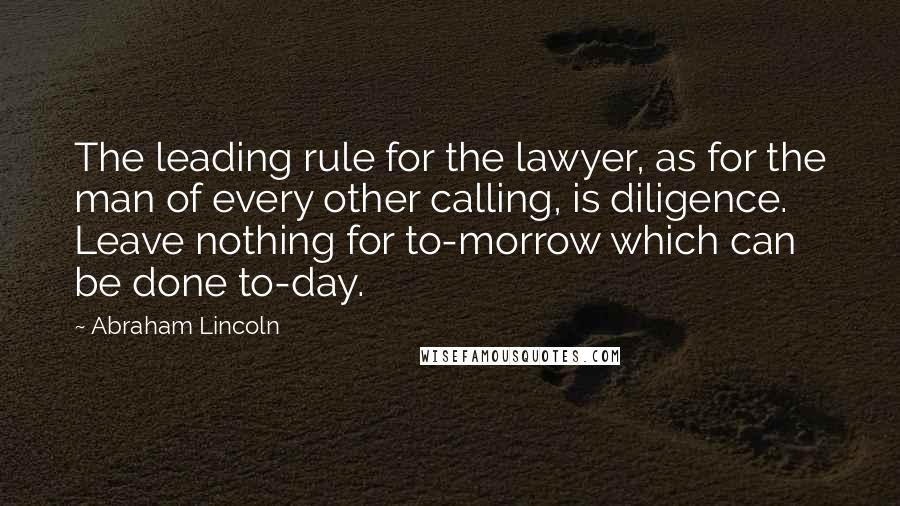 Abraham Lincoln Quotes: The leading rule for the lawyer, as for the man of every other calling, is diligence. Leave nothing for to-morrow which can be done to-day.