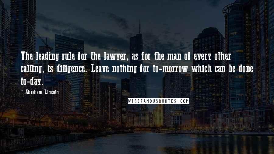 Abraham Lincoln Quotes: The leading rule for the lawyer, as for the man of every other calling, is diligence. Leave nothing for to-morrow which can be done to-day.