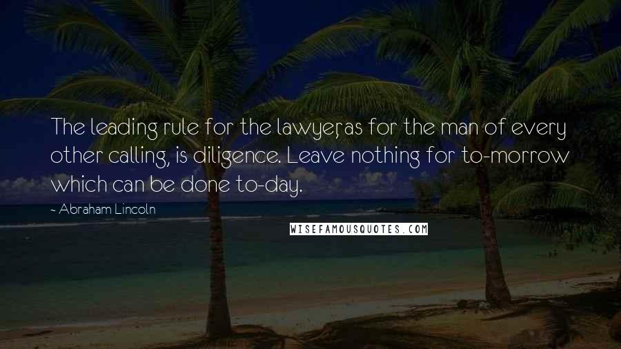 Abraham Lincoln Quotes: The leading rule for the lawyer, as for the man of every other calling, is diligence. Leave nothing for to-morrow which can be done to-day.