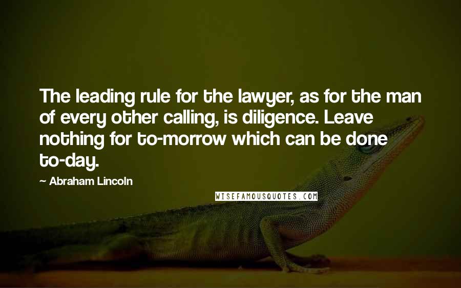 Abraham Lincoln Quotes: The leading rule for the lawyer, as for the man of every other calling, is diligence. Leave nothing for to-morrow which can be done to-day.