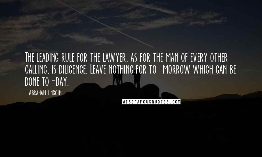 Abraham Lincoln Quotes: The leading rule for the lawyer, as for the man of every other calling, is diligence. Leave nothing for to-morrow which can be done to-day.